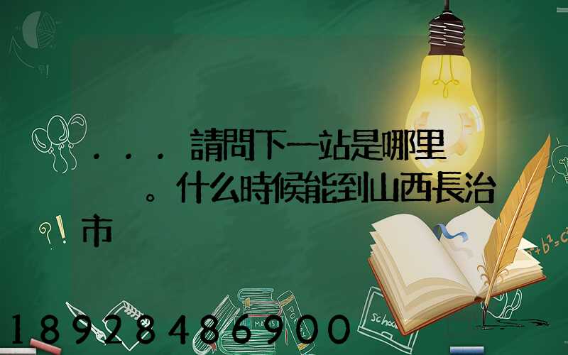 ...請問下一站是哪里。什么時候能到山西長治市